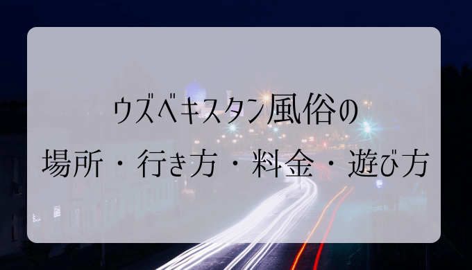 ウズベキスタン風俗の場所・行き方・料金・遊び方まで徹底解説｜2023年版